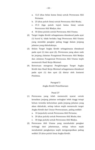 - 22 -
a. 12,5 (dua belas koma lima) untuk Perencana Ahli
Pertama;
b. 25 (dua puluh lima) untuk Perencana Ahli Muda;
c. 37,5 (tiga puluh tujuh koma lima) untuk
Perencana Ahli Madya; dan
d. 50 (lima puluh) untuk Perencana Ahli Utama.
(2) Target Angka Kredit sebagaimana dimaksud pada ayat
(1) huruf d, tidak berlaku bagi Perencana Ahli Utama
yang memiliki pangkat paling tinggi dalam jenjang
jabatan yang didudukinya.
(3) Selain Target Angka Kredit sebagaimana dimaksud
pada ayat (1) dan ayat (2), Perencana yang akan naik
ke jenjang Jabatan Fungsional Perencana Ahli Madya
dan Jabatan Fungsional Perencana Ahli Utama wajib
memenuhi Hasil Kerja Minimal.
(4) Ketentuan mengenai Penghitungan Target Angka
Kredit dan Hasil Kerja Minimal sebagaimana dimaksud
pada ayat (1) dan ayat (3) diatur oleh Instansi
Pembina.
Paragraf 3
Angka Kredit Pemeliharaan
Pasal 27
(1) Perencana yang telah memenuhi syarat untuk
kenaikan jenjang jabatan setingkat lebih tinggi tetapi
belum tersedia kebutuhan pada jenjang jabatan yang
akan diduduki, setiap tahun wajib memenuhi target
Angka Kredit dari Unsur Perencanaan, paling sedikit:
a. 10 (sepuluh) untuk Perencana Ahli Pertama;
b. 20 (dua puluh) untuk Perencana Ahli Muda; dan
c. 30 (tiga puluh) untuk Perencana Ahli Madya.
(2) Perencana Ahli Utama yang menduduki pangkat
tertinggi dari jabatannya, setiap tahun sejak
menduduki pangkatnya wajib mengumpulkan paling
sedikit 25 (dua puluh lima) Angka Kredit.
 