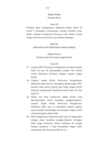 - 23 -
Bagian Ketiga
Perilaku Kerja
Pasal 28
Perilaku kerja sebagaimana dimaksud dalam Pasal 22
huruf b ditetapkan berdasarkan standar perilaku kerja
dalam Jabatan Fungsional Perencana dan dinilai sesuai
dengan ketentuan peraturan perundang-undangan.
BAB VIII
PENILAIAN DAN PENETAPAN ANGKA KREDIT
Bagian Kesatu
Penilaian dan Penetapan Angka Kredit
Pasal 29
(1) Capaian SKP Perencana sebagaimana dimaksud dalam
Pasal 25 ayat (4) disampaikan kepada Tim Penilai
untuk dilakukan penilaian sebagai capaian Angka
Kredit.
(2) Capaian Angka Kredit Perencana sebagaimana
dimaksud pada ayat (1), ditetapkan paling tinggi 150%
(seratus lima puluh persen) dari target Angka Kredit
minimal sebagaimana dimaksud dalam Pasal 26 dan
Pasal 27.
(3) Dalam hal telah memenuhi Angka Kredit yang
dipersyaratkan untuk kenaikan pangkat/jabatan,
capaian Angka Kredit Perencana sebagaimana
dimaksud pada ayat (1) diusulkan kepada pejabat
yang memiliki kewenangan menetapkan Angka Kredit
untuk ditetapkan dalam PAK.
(4) PAK sebagaimana dimaksud pada ayat (3) digunakan
sebagai dasar kenaikan pangkat/jabatan setingkat
lebih tinggi tercantum dalam Lampiran III sampai
dengan Lampiran V yang merupakan bagian tidak
terpisahkan dari Peraturan Menteri ini.
 