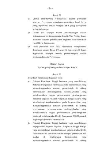 - 24 -
Pasal 30
(1) Untuk mendukung objektivitas dalam penilaian
kinerja, Perencana mendokumentasikan hasil kerja
yang diperoleh sesuai dengan SKP yang ditetapkan
setiap tahunnya.
(2) Dalam hal sebagai bahan pertimbangan dalam
pelaksanaan penilaian Angka Kredit, Tim Penilai dapat
meminta laporan pelaksanaan kegiatan dan bukti fisik
Hasil Kerja Perencana.
(3) Hasil penilaian dan PAK Perencana sebagaimana
dimaksud dalam Pasal 29 ayat (1) dan ayat (3) dapat
digunakan sebagai bahan pertimbangan dalam
penilaian kinerja Perencana.
Bagian Kedua
Pejabat yang Mengusulkan Angka Kredit
Pasal 31
Usul PAK Perencana diajukan oleh:
a. Pejabat Pimpinan Tinggi Pratama yang membidangi
Jabatan Fungsional Perencana pada kementerian yang
menyelenggarakan urusan pemerintah di bidang
perencanaan pembangunan nasional/badan yang
melaksanakan tugas perencanaan pembangunan
nasional kepada Pejabat Pimpinan Tinggi Madya yang
membidangi kesekretariatan pada kementerian yang
menyelenggarakan urusan pemerintah di bidang
perencanaan pembangunan nasional/badan yang
melaksanakan tugas perencanaan pembangunan
nasional untuk Angka Kredit Perencana Ahli Utama di
lingkungan Instansi Pemerintah;
b. Pejabat Pimpinan Tinggi Pratama yang membidangi
kepegawaian kepada Pejabat Pimpinan Tinggi Madya
yang membidangi kesekretariatan untuk Angka Kredit
Perencana ahli pertama sampai dengan perencana ahli
madya di lingkungan kementerian yang
menyelenggarakan urusan pemerintah di bidang
 