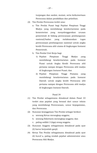 - 27 -
tunjangan dan sanksi, mutasi, serta keikutsertaan
Perencana dalam pendidikan dan pelatihan.
(3) Tim Penilai Perencana terdiri atas:
a. Tim Penilai Pusat bagi Pejabat Pimpinan Tinggi
Madya yang membidangi kesekretariatan pada
kementerian yang menyelenggarakan urusan
pemerintah di bidang perencanaan pembangunan
nasional/badan yang melaksanakan tugas
perencanaan pembangunan nasional untuk angka
kredit Perencana ahli utama di lingkungan Instansi
Pemerintah.
b. Tim Penilai Unit Kerja bagi:
1) Pejabat Pimpinan Tinggi Madya yang
membidangi kesekretariatan pada Instansi
Pusat untuk Angka Kredit Perencana ahli
pertama sampai dengan Perencana ahli madya
di lingkungan Instansi Pusat; dan
2) Pejabat Pimpinan Tinggi Pratama yang
membidangi kesekretariatan pada Instansi
Daerah untuk angka kredit Perencana ahli
pertama sampai dengan Perencana ahli madya
di lingkungan Instansi Daerah.
Pasal 34
(1) Tim Penilai sebagaimana dimaksud dalam Pasal 33
terdiri atas pejabat yang berasal dari unsur teknis
yang membidangi Perencanaan, unsur kepegawaian,
dan Perencana.
(2) Susunan keanggotaan Tim Penilai sebagai berikut:
a. seorang Ketua merangkap anggota;
b. seorang Sekretaris merangkap anggota; dan
c. paling sedikit 3 (tiga) orang anggota.
(3) Susunan Anggota sebagaimana dimaksud pada ayat
(2) harus berjumlah ganjil.
(4) Ketua Tim Penilai sebagaimana dimaksud pada ayat
(2) huruf a, paling rendah pejabat administrator atau
Perencana Ahli Madya.
 