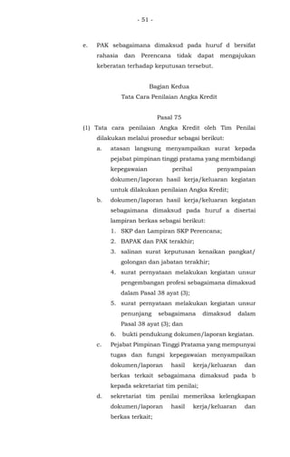 - 51 -
e. PAK sebagaimana dimaksud pada huruf d bersifat
rahasia dan Perencana tidak dapat mengajukan
keberatan terhadap keputusan tersebut.
Bagian Kedua
Tata Cara Penilaian Angka Kredit
Pasal 75
(1) Tata cara penilaian Angka Kredit oleh Tim Penilai
dilakukan melalui prosedur sebagai berikut:
a. atasan langsung menyampaikan surat kepada
pejabat pimpinan tinggi pratama yang membidangi
kepegawaian perihal penyampaian
dokumen/laporan hasil kerja/keluaran kegiatan
untuk dilakukan penilaian Angka Kredit;
b. dokumen/laporan hasil kerja/keluaran kegiatan
sebagaimana dimaksud pada huruf a disertai
lampiran berkas sebagai berikut:
1. SKP dan Lampiran SKP Perencana;
2. BAPAK dan PAK terakhir;
3. salinan surat keputusan kenaikan pangkat/
golongan dan jabatan terakhir;
4. surat pernyataan melakukan kegiatan unsur
pengembangan profesi sebagaimana dimaksud
dalam Pasal 38 ayat (3);
5. surat pernyataan melakukan kegiatan unsur
penunjang sebagaimana dimaksud dalam
Pasal 38 ayat (3); dan
6. bukti pendukung dokumen/laporan kegiatan.
c. Pejabat Pimpinan Tinggi Pratama yang mempunyai
tugas dan fungsi kepegawaian menyampaikan
dokumen/laporan hasil kerja/keluaran dan
berkas terkait sebagaimana dimaksud pada b
kepada sekretariat tim penilai;
d. sekretariat tim penilai memeriksa kelengkapan
dokumen/laporan hasil kerja/keluaran dan
berkas terkait;
 