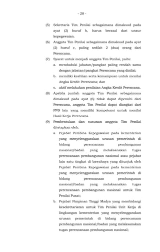 - 28 -
(5) Sekretaris Tim Penilai sebagaimana dimaksud pada
ayat (2) huruf b, harus berasal dari unsur
kepegawaian.
(6) Anggota Tim Penilai sebagaimana dimaksud pada ayat
(2) huruf c, paling sedikit 2 (dua) orang dari
Perencana.
(7) Syarat untuk menjadi anggota Tim Penilai, yaitu:
a. menduduki jabatan/pangkat paling rendah sama
dengan jabatan/pangkat Perencana yang dinilai;
b. memiliki keahlian serta kemampuan untuk menilai
Angka Kredit Perencana; dan
c. aktif melakukan penilaian Angka Kredit Perencana.
(8) Apabila jumlah anggota Tim Penilai sebagaimana
dimaksud pada ayat (6) tidak dapat dipenuhi dari
Perencana, anggota Tim Penilai dapat diangkat dari
PNS lain yang memiliki kompetensi untuk menilai
Hasil Kerja Perencana.
(9) Pembentukan dan susunan anggota Tim Penilai
ditetapkan oleh:
a. Pejabat Pembina Kepegawaian pada kementerian
yang menyelenggarakan urusan pemerintah di
bidang perencanaan pembangunan
nasional/badan yang melaksanakan tugas
perencanaan pembangunan nasional atau pejabat
lain satu tingkat di bawahnya yang ditunjuk oleh
Pejabat Pembina Kepegawaian pada kementerian
yang menyelenggarakan urusan pemerintah di
bidang perencanaan pembangunan
nasional/badan yang melaksanakan tugas
perencanaan pembangunan nasional untuk Tim
Penilai Pusat;
b. Pejabat Pimpinan Tinggi Madya yang membidangi
kesekretariatan untuk Tim Penilai Unit Kerja di
lingkungan kementerian yang menyelenggarakan
urusan pemerintah di bidang perencanaan
pembangunan nasional/badan yang melaksanakan
tugas perencanaan pembangunan nasional;
 