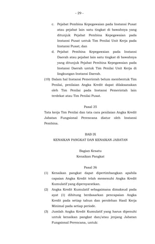 - 29 -
c. Pejabat Pembina Kepegawaian pada Instansi Pusat
atau pejabat lain satu tingkat di bawahnya yang
ditunjuk Pejabat Pembina Kepegawaian pada
Instansi Pusat untuk Tim Penilai Unit Kerja pada
Instansi Pusat; dan
d. Pejabat Pembina Kepegawaian pada Instansi
Daerah atau pejabat lain satu tingkat di bawahnya
yang ditunjuk Pejabat Pembina Kepegawaian pada
Instansi Daerah untuk Tim Penilai Unit Kerja di
lingkungan Instansi Daerah.
(10) Dalam hal Instansi Pemerintah belum membentuk Tim
Penilai, penilaian Angka Kredit dapat dilaksanakan
oleh Tim Penilai pada Instansi Pemerintah lain
terdekat atau Tim Penilai Pusat.
Pasal 35
Tata kerja Tim Penilai dan tata cara penilaian Angka Kredit
Jabatan Fungsional Perencana diatur oleh Instansi
Pembina.
BAB IX
KENAIKAN PANGKAT DAN KENAIKAN JABATAN
Bagian Kesatu
Kenaikan Pangkat
Pasal 36
(1) Kenaikan pangkat dapat dipertimbangkan apabila
capaian Angka Kredit telah memenuhi Angka Kredit
Kumulatif yang dipersyaratkan.
(2) Angka Kredit Kumulatif sebagaimana dimaksud pada
ayat (1) dihitung berdasarkan pencapaian Angka
Kredit pada setiap tahun dan perolehan Hasil Kerja
Minimal pada setiap periode.
(3) Jumlah Angka Kredit Kumulatif yang harus dipenuhi
untuk kenaikan pangkat dan/atau jenjang Jabatan
Fungsional Perencana, untuk:
 