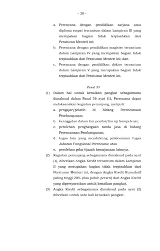 - 30 -
a. Perencana dengan pendidikan sarjana atau
diploma empat tercantum dalam Lampiran III yang
merupakan bagian tidak terpisahkan dari
Peraturan Menteri ini;
b. Perencana dengan pendidikan magister tercantum
dalam Lampiran IV yang merupakan bagian tidak
terpisahkan dari Peraturan Menteri ini; dan
c. Perencana dengan pendidikan doktor tercantum
dalam Lampiran V yang merupakan bagian tidak
terpisahkan dari Peraturan Menteri ini.
Pasal 37
(1) Dalam hal untuk kenaikan pangkat sebagaimana
dimaksud dalam Pasal 36 ayat (1), Perencana dapat
melaksanakan kegiatan penunjang, meliputi:
a. pengajar/pelatih di bidang Perencanaan
Pembangunan;
b. keanggotan dalam tim penilai/tim uji kompetensi;
c. perolehan penghargaan tanda jasa di bidang
Perencanaan Pembangunan;
d. tugas lain yang mendukung pelaksanaan tugas
Jabatan Fungsional Perencana; atau
e. perolehan gelar/ijazah kesarjanaan lainnya.
(2) Kegiatan penunjang sebagaimana dimaksud pada ayat
(1), diberikan Angka Kredit tercantum dalam Lampiran
II yang merupakan bagian tidak terpisahkan dari
Peraturan Menteri ini, dengan Angka Kredit Kumulatif
paling tinggi 20% (dua puluh persen) dari Angka Kredit
yang dipersyaratkan untuk kenaikan pangkat.
(3) Angka Kredit sebagaimana dimaksud pada ayat (2)
diberikan untuk satu kali kenaikan pangkat.
 