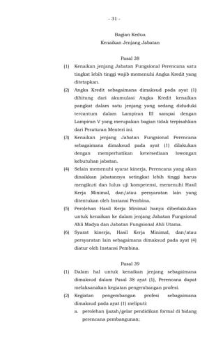 - 31 -
Bagian Kedua
Kenaikan Jenjang Jabatan
Pasal 38
(1) Kenaikan jenjang Jabatan Fungsional Perencana satu
tingkat lebih tinggi wajib memenuhi Angka Kredit yang
ditetapkan.
(2) Angka Kredit sebagaimana dimaksud pada ayat (1)
dihitung dari akumulasi Angka Kredit kenaikan
pangkat dalam satu jenjang yang sedang diduduki
tercantum dalam Lampiran III sampai dengan
Lampiran V yang merupakan bagian tidak terpisahkan
dari Peraturan Menteri ini.
(3) Kenaikan jenjang Jabatan Fungsional Perencana
sebagaimana dimaksud pada ayat (1) dilakukan
dengan memperhatikan ketersediaan lowongan
kebutuhan jabatan.
(4) Selain memenuhi syarat kinerja, Perencana yang akan
dinaikkan jabatannya setingkat lebih tinggi harus
mengikuti dan lulus uji kompetensi, memenuhi Hasil
Kerja Minimal, dan/atau persyaratan lain yang
ditentukan oleh Instansi Pembina.
(5) Perolehan Hasil Kerja Minimal hanya diberlakukan
untuk kenaikan ke dalam jenjang Jabatan Fungsional
Ahli Madya dan Jabatan Fungsional Ahli Utama.
(6) Syarat kinerja, Hasil Kerja Minimal, dan/atau
persyaratan lain sebagaimana dimaksud pada ayat (4)
diatur oleh Instansi Pembina.
Pasal 39
(1) Dalam hal untuk kenaikan jenjang sebagaimana
dimaksud dalam Pasal 38 ayat (1), Perencana dapat
melaksanakan kegiatan pengembangan profesi.
(2) Kegiatan pengembangan profesi sebagaimana
dimaksud pada ayat (1) meliputi:
a. perolehan ijazah/gelar pendidikan formal di bidang
perencana pembangunan;
 