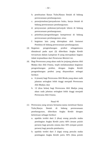 - 32 -
b. pembuatan Karya Tulis/Karya Ilmiah di bidang
perencanaan pembangunan;
c. penerjemahan/penyaduran buku, karya ilmiah di
bidang perencanaan pembangunan;
d. penyusunan pedoman/petunjuk teknis di bidang
perencanaan pembangunan;
e. pelatihan/pengembangan kompetensi di bidang
perencanaan pembangunan; atau
f. kegiatan lain yang ditetapkan oleh Instansi
Pembina di bidang perencanaan pembangunan.
(3) Kegiatan pengembangan profesi sebagaimana
dimaksud pada ayat (2) diberikan Angka Kredit
tercantum dalam Lampiran II yang merupakan bagian
tidak terpisahkan dari Peraturan Menteri ini.
(4) Bagi Perencana yang akan naik ke jenjang jabatan Ahli
Madya dan Ahli Utama, wajib melaksanakan kegiatan
pengembangan profesi, dengan Angka Kredit
pengembangan profesi yang disyaratkan sebagai
berikut:
a. 6 (enam) bagi Perencana Ahli Muda yang akan naik
jabatan setingkat lebih tinggi menjadi Perencana
Ahli Madya; dan
b. 12 (dua belas) bagi Perencana Ahli Madya yang
akan naik jabatan setingkat lebih tinggi menjadi
Perencana Ahli Utama.
Pasal 40
(1) Perencana yang secara bersama-sama membuat Karya
Tulis/Karya Ilmiah di bidang perencanaan
pembangunan, diberikan Angka Kredit dengan
ketentuan sebagai berikut:
a. apabila terdiri dari 2 (dua) orang penulis maka
pembagian Angka Kredit yaitu 60% (enam puluh
persen) bagi penulis utama dan 40% (empat puluh
persen) bagi penulis pembantu;
b. apabila terdiri dari 3 (tiga) orang penulis maka
pembagian Angka Kredit yaitu 50% (lima puluh
 
