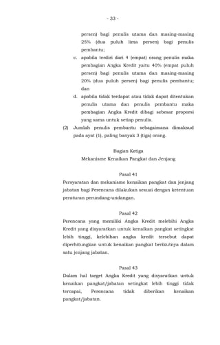 - 33 -
persen) bagi penulis utama dan masing-masing
25% (dua puluh lima persen) bagi penulis
pembantu;
c. apabila terdiri dari 4 (empat) orang penulis maka
pembagian Angka Kredit yaitu 40% (empat puluh
persen) bagi penulis utama dan masing-masing
20% (dua puluh persen) bagi penulis pembantu;
dan
d. apabila tidak terdapat atau tidak dapat ditentukan
penulis utama dan penulis pembantu maka
pembagian Angka Kredit dibagi sebesar proporsi
yang sama untuk setiap penulis.
(2) Jumlah penulis pembantu sebagaimana dimaksud
pada ayat (1), paling banyak 3 (tiga) orang.
Bagian Ketiga
Mekanisme Kenaikan Pangkat dan Jenjang
Pasal 41
Persyaratan dan mekanisme kenaikan pangkat dan jenjang
jabatan bagi Perencana dilakukan sesuai dengan ketentuan
peraturan perundang-undangan.
Pasal 42
Perencana yang memiliki Angka Kredit melebihi Angka
Kredit yang disyaratkan untuk kenaikan pangkat setingkat
lebih tinggi, kelebihan angka kredit tersebut dapat
diperhitungkan untuk kenaikan pangkat berikutnya dalam
satu jenjang jabatan.
Pasal 43
Dalam hal target Angka Kredit yang disyaratkan untuk
kenaikan pangkat/jabatan setingkat lebih tinggi tidak
tercapai, Perencana tidak diberikan kenaikan
pangkat/jabatan.
 