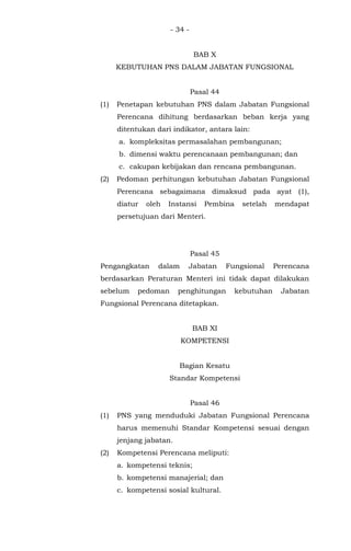 - 34 -
BAB X
KEBUTUHAN PNS DALAM JABATAN FUNGSIONAL
Pasal 44
(1) Penetapan kebutuhan PNS dalam Jabatan Fungsional
Perencana dihitung berdasarkan beban kerja yang
ditentukan dari indikator, antara lain:
a. kompleksitas permasalahan pembangunan;
b. dimensi waktu perencanaan pembangunan; dan
c. cakupan kebijakan dan rencana pembangunan.
(2) Pedoman perhitungan kebutuhan Jabatan Fungsional
Perencana sebagaimana dimaksud pada ayat (1),
diatur oleh Instansi Pembina setelah mendapat
persetujuan dari Menteri.
Pasal 45
Pengangkatan dalam Jabatan Fungsional Perencana
berdasarkan Peraturan Menteri ini tidak dapat dilakukan
sebelum pedoman penghitungan kebutuhan Jabatan
Fungsional Perencana ditetapkan.
BAB XI
KOMPETENSI
Bagian Kesatu
Standar Kompetensi
Pasal 46
(1) PNS yang menduduki Jabatan Fungsional Perencana
harus memenuhi Standar Kompetensi sesuai dengan
jenjang jabatan.
(2) Kompetensi Perencana meliputi:
a. kompetensi teknis;
b. kompetensi manajerial; dan
c. kompetensi sosial kultural.
 