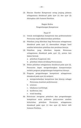 - 35 -
(3) Rincian Standar Kompetensi setiap jenjang jabatan
sebagaimana dimaksud pada ayat (1) dan ayat (2)
ditetapkan oleh Instansi Pembina.
Bagian Kedua
Pengembangan Kompetensi
Pasal 47
(1) Untuk meningkatkan kompetensi dan profesionalisme
Perencana wajib diikutsertakan pelatihan.
(2) Pelatihan yang diberikan bagi Perencana sebagaimana
dimaksud pada ayat (1) disesuaikan dengan hasil
analisis kebutuhan pelatihan dan penilaian kinerja.
(3) Pelatihan yang diberikan kepada Perencana
sebagaimana dimaksud pada ayat (1), antara lain
dalam bentuk:
a. pelatihan fungsional; dan
b. pelatihan teknis di bidang Perencanaan.
(4) Selain pelatihan sebagaimana dimaksud pada ayat (3),
Perencana dapat mengembangkan kompetensinya
melalui program pengembangan kompetensi lainnya.
(5) Program pengembangan kompetensi sebagaimana
dimaksud pada ayat (4) meliputi:
a. mempertahankan kompetensi dan kinerja sebagai
Perencana (maintain performance);
b. seminar;
c. lokakarya (workshop);
d. konferensi; dan
e. studi banding.
(6) Ketentuan mengenai pelatihan dan pengembangan
kompetensi serta pedoman penyusunan analisis
kebutuhan pelatihan Perencana sebagaimana
dimaksud pada ayat (1) dan ayat (2) diatur oleh
Instansi Pembina.
 
