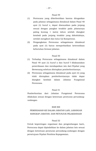 - 37 -
Pasal 49
(1) Perencana yang diberhentikan karena ditugaskan
pada jabatan sebagaimana dimaksud dalam Pasal 48
ayat (1) huruf e, dapat disesuaikan pada jenjang
sesuai dengan pangkat terakhir pada jabatannya
paling kurang 1 (satu) tahun setelah diangkat
kembali pada jenjang terakhir yang didudukinya,
setelah mengikuti dan lulus Uji Kompetensi.
(2) Pengangkatan Perencana sebagaimana dimaksud
pada ayat (1) harus memperhatikan ketersediaan
kebutuhan formasi jabatan.
Pasal 50
(1) Terhadap Perencana sebagaimana dimaksud dalam
Pasal 48 ayat (1) huruf a dan huruf f dilaksanakan
pemeriksaan dan mendapatkan izin dari Pejabat yang
Berwenang sebelum ditetapkan pemberhentiannya.
(2) Perencana sebagaimana dimaksud pada ayat (1) yang
telah ditetapkan pemberhentiannya tidak dapat
diangkat kembali dalam Jabatan Fungsional
Perencana.
Pasal 51
Pemberhentian dari Jabatan Fungsional Perencana
dilakukan sesuai dengan ketentuan peraturan perundang-
undangan.
BAB XIII
PEMINDAHAN KE DALAM JABATAN LAIN, LARANGAN
RANGKAP JABATAN, DAN PETUNJUK PELAKSANAAN
Pasal 52
Untuk kepentingan organisasi dan pengembangan karir,
Perencana dapat dipindahkan ke dalam jabatan lain sesuai
dengan ketentuan peraturan perundang-undangan dengan
persetujuan Pejabat Pembina Kepegawaian.
 