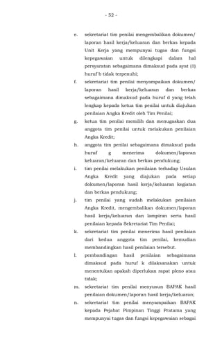 - 52 -
e. sekretariat tim penilai mengembalikan dokumen/
laporan hasil kerja/keluaran dan berkas kepada
Unit Kerja yang mempunyai tugas dan fungsi
kepegawaian untuk dilengkapi dalam hal
persyaratan sebagaimana dimaksud pada ayat (1)
huruf b tidak terpenuhi;
f. sekretariat tim penilai menyampaikan dokumen/
laporan hasil kerja/keluaran dan berkas
sebagaimana dimaksud pada huruf d yang telah
lengkap kepada ketua tim penilai untuk diajukan
penilaian Angka Kredit oleh Tim Penilai;
g. ketua tim penilai memilih dan menugaskan dua
anggota tim penilai untuk melakukan penilaian
Angka Kredit;
h. anggota tim penilai sebagaimana dimaksud pada
huruf g menerima dokumen/laporan
keluaran/keluaran dan berkas pendukung;
i. tim penilai melakukan penilaian terhadap Usulan
Angka Kredit yang diajukan pada setiap
dokumen/laporan hasil kerja/keluaran kegiatan
dan berkas pendukung;
j. tim penilai yang sudah melakukan penilaian
Angka Kredit, mengembalikan dokumen/laporan
hasil kerja/keluaran dan lampiran serta hasil
penilaian kepada Sekretariat Tim Penilai;
k. sekretariat tim penilai menerima hasil penilaian
dari kedua anggota tim penilai, kemudian
membandingkan hasil penilaian tersebut.
l. pembandingan hasil penilaian sebagaimana
dimaksud pada huruf k dilaksanakan untuk
menentukan apakah diperlukan rapat pleno atau
tidak;
m. sekretariat tim penilai menyusun BAPAK hasil
penilaian dokumen/laporan hasil kerja/keluaran;
n. sekretariat tim penilai menyampaikan BAPAK
kepada Pejabat Pimpinan Tinggi Pratama yang
mempunyai tugas dan fungsi kepegawaian sebagai
 