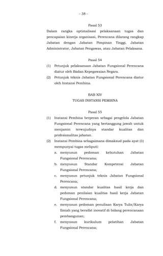 - 38 -
Pasal 53
Dalam rangka optimalisasi pelaksanaan tugas dan
pencapaian kinerja organisasi, Perencana dilarang rangkap
Jabatan dengan Jabatan Pimpinan Tinggi, Jabatan
Administrator, Jabatan Pengawas, atau Jabatan Pelaksana.
Pasal 54
(1) Petunjuk pelaksanaan Jabatan Fungsional Perencana
diatur oleh Badan Kepegawaian Negara.
(2) Petunjuk teknis Jabatan Fungsional Perencana diatur
oleh Instansi Pembina.
BAB XIV
TUGAS INSTANSI PEMBINA
Pasal 55
(1) Instansi Pembina berperan sebagai pengelola Jabatan
Fungsional Perencana yang bertanggung jawab untuk
menjamin terwujudnya standar kualitas dan
profesionalitas jabatan.
(2) Instansi Pembina sebagaimana dimaksud pada ayat (1)
mempunyai tugas meliputi:
a. menyusun pedoman kebutuhan Jabatan
Fungsional Perencana;
b. menyusun Standar Kompetensi Jabatan
Fungsional Perencana;
c. menyusun petunjuk teknis Jabatan Fungsional
Perencana;
d. menyusun standar kualitas hasil kerja dan
pedoman penilaian kualitas hasil kerja Jabatan
Fungsional Perencana;
e. menyusun pedoman penulisan Karya Tulis/Karya
Ilmiah yang bersifat inovatif di bidang perencanaan
pembangunan;
f. menyusun kurikulum pelatihan Jabatan
Fungsional Perencana;
 