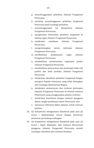 - 39 -
g. menyelenggarakan pelatihan Jabatan Fungsional
Perencana;
h. membina penyelenggaraan pelatihan fungsional
Perencana pada Lembaga pelatihan;
i. menyelenggarakan Uji Kompetensi Jabatan
Fungsional Perencana;
j. menganalisis kebutuhan pelatihan fungsional di
bidang tugas Jabatan Fungsional Perencana;
k. melakukan sosialisasi Jabatan Fungsional
Perencana;
l. mengembangkan sistem informasi Jabatan
Fungsional Perencana;
m. memfasilitasi pelaksanaan tugas Jabatan
Fungsional Perencana;
n. memfasilitasi pembentukan organisasi profesi
Jabatan Fungsional Perencana;
o. memfasilitasi penyusunan dan penetapan kode etik
profesi dan kode perilaku Jabatan Fungsional
Perencana;
p. melakukan akreditasi pelatihan fungsional dengan
mengacu kepada ketentuan yang telah ditetapkan
oleh Lembaga Administrasi Negara;
q. melakukan pemantauan dan evaluasi penerapan
Jabatan Fungsional Perencana di seluruh Instansi
Pemerintah yang menggunakan jabatan tersebut;
r. melakukan koordinasi dengan instansi pengguna
dalam rangka pembinaan karier Perencana; dan
s. menyusun informasi faktor jabatan untuk evaluasi
jabatan.
(3) Uji kompetensi sebagaimana dimaksud pada ayat (2)
huruf i dilaksanakan sesuai dengan ketentuan
peraturan perundang-undangan.
(4) Uji kompetensi sebagaimana dimaksud pada ayat (2)
huruf i dapat dilakukan oleh Instansi Pemerintah
pengguna Jabatan Fungsional Perencana setelah
mendapat akreditasi dari Instansi Pembina.
 