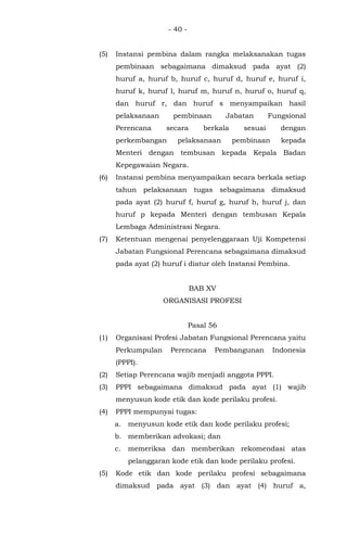 - 40 -
(5) Instansi pembina dalam rangka melaksanakan tugas
pembinaan sebagaimana dimaksud pada ayat (2)
huruf a, huruf b, huruf c, huruf d, huruf e, huruf i,
huruf k, huruf l, huruf m, huruf n, huruf o, huruf q,
dan huruf r, dan huruf s menyampaikan hasil
pelaksanaan pembinaan Jabatan Fungsional
Perencana secara berkala sesuai dengan
perkembangan pelaksanaan pembinaan kepada
Menteri dengan tembusan kepada Kepala Badan
Kepegawaian Negara.
(6) Instansi pembina menyampaikan secara berkala setiap
tahun pelaksanaan tugas sebagaimana dimaksud
pada ayat (2) huruf f, huruf g, huruf h, huruf j, dan
huruf p kepada Menteri dengan tembusan Kepala
Lembaga Administrasi Negara.
(7) Ketentuan mengenai penyelenggaraan Uji Kompetensi
Jabatan Fungsional Perencana sebagaimana dimaksud
pada ayat (2) huruf i diatur oleh Instansi Pembina.
BAB XV
ORGANISASI PROFESI
Pasal 56
(1) Organisasi Profesi Jabatan Fungsional Perencana yaitu
Perkumpulan Perencana Pembangunan Indonesia
(PPPI).
(2) Setiap Perencana wajib menjadi anggota PPPI.
(3) PPPI sebagaimana dimaksud pada ayat (1) wajib
menyusun kode etik dan kode perilaku profesi.
(4) PPPI mempunyai tugas:
a. menyusun kode etik dan kode perilaku profesi;
b. memberikan advokasi; dan
c. memeriksa dan memberikan rekomendasi atas
pelanggaran kode etik dan kode perilaku profesi.
(5) Kode etik dan kode perilaku profesi sebagaimana
dimaksud pada ayat (3) dan ayat (4) huruf a,
 