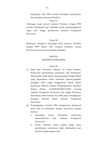 - 41 -
ditetapkan oleh PPPI setelah mendapat persetujuan
dari pimpinan Instansi Pembina.
Pasal 57
Hubungan kerja antara Instansi Pembina dengan PPPI
bersifat koordinatif dan fasilitatif untuk penyelenggaraan
tugas dan fungsi pembinaan Jabatan Fungsional
Perencana.
Pasal 58
Ketentuan mengenai hubungan kerja Instansi Pembina
dengan PPPI diatur oleh Instansi Pembina, sesuai
ketentuan peraturan perundang-undangan.
BAB XVI
KETENTUAN PERALIHAN
Pasal 59
(1) Pada saat Peraturan Menteri ini mulai berlaku,
Keputusan pembebasan sementara bagi Perencana,
dikarenakan tidak dapat mengumpulkan Angka Kredit
yang disyaratkan untuk kenaikan jabatan/pangkat
setingkat lebih tinggi sebagaimana diatur dalam
Keputusan Menteri Negara Pendayagunaan Aparatur
Negara Nomor: 16/KEP/M.PAN/3/2001 tentang
Jabatan Fungsional Perencana dan Angka Kreditnya
dinyatakan tidak berlaku dan PNS yang bersangkutan
diangkat kembali dalam Jabatan Fungsional
Perencana.
(2) Pengangkatan kembali PNS sebagaimana dimaksud
pada ayat (1) ditetapkan dengan ketentuan sebagai
berikut:
a. sepanjang belum ditetapkan keputusan
pemberhentian dari Jabatan Fungsional
Perencana;
b. belum melebihi batas paling tinggi masa
pembebasan sementara sejak dibebaskan dari
jabatan fungsionalnya; dan
 