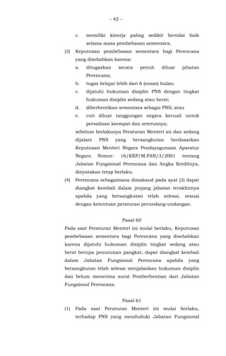- 42 -
c. memiliki kinerja paling sedikit bernilai baik
selama masa pembebasan sementara.
(3) Keputusan pembebasan sementara bagi Perencana
yang disebabkan karena:
a. ditugaskan secara penuh diluar jabatan
Perencana;
b. tugas belajar lebih dari 6 (enam) bulan;
c. dijatuhi hukuman disiplin PNS dengan tingkat
hukuman disiplin sedang atau berat;
d. diberhentikan sementara sebagai PNS; atau
e. cuti diluar tanggungan negara kecuali untuk
persalinan keempat dan seterusnya;
sebelum berlakunya Peraturan Menteri ini dan sedang
dijalani PNS yang bersangkutan berdasarkan
Keputusan Menteri Negara Pendayagunaan Aparatur
Negara Nomor: 16/KEP/M.PAN/3/2001 tentang
Jabatan Fungsional Perencana dan Angka Kreditnya,
dinyatakan tetap berlaku.
(4) Perencana sebagaimana dimaksud pada ayat (3) dapat
diangkat kembali dalam jenjang jabatan terakhirnya
apabila yang bersangkutan telah selesai, sesuai
dengan ketentuan peraturan perundang-undangan.
Pasal 60
Pada saat Peraturan Menteri ini mulai berlaku, Keputusan
pembebasan sementara bagi Perencana yang disebabkan
karena dijatuhi hukuman disiplin tingkat sedang atau
berat berupa penurunan pangkat, dapat diangkat kembali
dalam Jabatan Fungsional Perencana apabila yang
bersangkutan telah selesai menjalankan hukuman disiplin
dan belum menerima surat Pemberhentian dari Jabatan
Fungsional Perencana.
Pasal 61
(1) Pada saat Peraturan Menteri ini mulai berlaku,
terhadap PNS yang menduduki Jabatan Fungsional
 