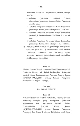 - 43 -
Perencana, dilakukan penyesuaian jabatan, sebagai
berikut:
a. Jabatan Fungsional Perencana Pertama
disesuaikan jabatannya dalam Jabatan Fungsional
Ahli Pertama;
b. Jabatan Fungsional Perencana Muda disesuaikan
jabatannya dalam Jabatan Fungsional Ahli Muda;
c. Jabatan Fungsional Perencana Madya disesuaikan
jabatannya dalam Jabatan Fungsional Ahli Madya;
dan
d. Jabatan Fungsional Perencana Utama disesuaikan
jabatannya dalam Jabatan Fungsional Ahli Utama.
(2) PNS yang telah disesuaikan jabatannya sebagaimana
dimaksud pada ayat (1) melaksanakan tugas Jabatan
Fungsional Perencana yang tercantum dalam
Lampiran I yang merupakan bagian tidak terpisahkan
dari Peraturan Menteri ini.
Pasal 62
Prestasi kerja yang telah dilaksanakan sebelum berlakunya
Peraturan Menteri ini, dinilai berdasarkan Keputusan
Menteri Negara Pendayagunaan Aparatur Negara Nomor:
16/KEP/M.PAN/3/2001 tentang Jabatan Fungsional
Perencana dan Angka Kreditnya.
BAB XVII
KETENTUAN PENUTUP
Pasal 63
Pada saat Peraturan Menteri ini berlaku, semua peraturan
perundang-undangan yang merupakan peraturan
pelaksanaan dari Keputusan Menteri Negara
Pendayagunaan Aparatur Negara Nomor:
16/KEP/M.PAN/3/2001 tentang Jabatan Fungsional
Perencana dan Angka Kreditnya, dinyatakan masih tetap
 