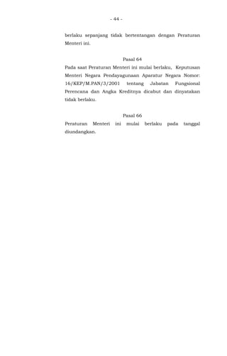 - 44 -
berlaku sepanjang tidak bertentangan dengan Peraturan
Menteri ini.
Pasal 64
Pada saat Peraturan Menteri ini mulai berlaku, Keputusan
Menteri Negara Pendayagunaan Aparatur Negara Nomor:
16/KEP/M.PAN/3/2001 tentang Jabatan Fungsional
Perencana dan Angka Kreditnya dicabut dan dinyatakan
tidak berlaku.
Pasal 66
Peraturan Menteri ini mulai berlaku pada tanggal
diundangkan.
 