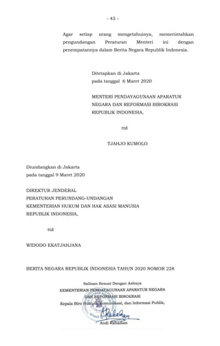 - 45 -
Agar setiap orang mengetahuinya, memerintahkan
pengundangan Peraturan Menteri ini dengan
penempatannya dalam Berita Negara Republik Indonesia.
Ditetapkan di Jakarta
pada tanggal 6 Maret 2020
MENTERI PENDAYAGUNAAN APARATUR
NEGARA DAN REFORMASI BIROKRASI
REPUBLIK INDONESIA,
ttd
TJAHJO KUMOLO
Diundangkan di Jakarta
pada tanggal 9 Maret 2020
DIREKTUR JENDERAL
PERATURAN PERUNDANG-UNDANGAN
KEMENTERIAN HUKUM DAN HAK ASASI MANUSIA
REPUBLIK INDONESIA,
ttd
WIDODO EKATJAHJANA
BERITA NEGARA REPUBLIK INDONESIA TAHUN 2020 NOMOR 228
 