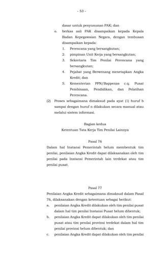 - 53 -
dasar untuk penyusunan PAK; dan
o. berkas asli PAK disampaikan kepada Kepala
Badan Kepegawaian Negara, dengan tembusan
disampaikan kepada:
1. Perencana yang bersangkutan;
2. pimpinan Unit Kerja yang bersangkutan;
3. Sekretaris Tim Penilai Perencana yang
bersangkutan;
4. Pejabat yang Berwenang menetapkan Angka
Kredit; dan
5. Kementerian PPN/Bappenas c.q. Pusat
Pembinaan, Pendidikan, dan Pelatihan
Perencana.
(2) Proses sebagaimana dimaksud pada ayat (1) huruf b
sampai dengan huruf n dilakukan secara manual atau
melalui sistem informasi.
Bagian kedua
Ketentuan Tata Kerja Tim Penilai Lainnya
Pasal 76
Dalam hal Instansi Pemerintah belum membentuk tim
penilai, penilaian Angka Kredit dapat dilaksanakan oleh tim
penilai pada Instansi Pemerintah lain terdekat atau tim
penilai pusat.
Pasal 77
Penilaian Angka Kredit sebagaimana dimaksud dalam Pasal
76, dilaksanakan dengan ketentuan sebagai berikut:
a. penilaian Angka Kredit dilakukan oleh tim penilai pusat
dalam hal tim penilai Instansi Pusat belum dibentuk;
b. penilaian Angka Kredit dapat dilakukan oleh tim penilai
pusat atau tim penilai provinsi terdekat dalam hal tim
penilai provinsi belum dibentuk; dan
c. penilaian Angka Kredit dapat dilakukan oleh tim penilai
 