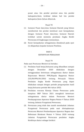 - 54 -
pusat atau tim penilai provinsi atau tim penilai
kabupaten/kota terdekat dalam hal tim penilai
kabupaten/kota belum dibentuk.
Pasal 78
(1) Instansi Pusat dan/atau Instansi Daerah yang belum
membentuk tim penilai membuat suat kesepakatan
dengan Instansi Pusat dan/atau Instansi Daerah
terdekat untuk meminta penilaian Angka Kredit
Perencana di lingkungan instansinya.
(2) Surat kesepakatan sebagaimana dimaksud pada ayat
(1) dilaporkan kepada Instansi Pembina.
BAB X
KETENTUAN PERALIHAN
Pasal 79
Pada saat Peraturan Menteri ini berlaku:
(1) Penilaian hasil kerja/keluaran yang dihasilkan sampai
dengan Desember 2020 dilakukan dengan
menggunakan ketentuan sebagaimana diatur dalam
Keputusan Menteri PPN/Kepala Bappenas Nomor
235/M.PPN/04/2002 tentang Petunjuk Teknis
Penilaian Angka Kredit Perencana yang dapat
dilakukan sampai dengan periode pengumpulan hasil
kerja/keluaran periode Mei tahun 2022.
(2) Penilaian rencana Kinerja Utama Perencana pada
lampiran SKP Tahun 2021 mengikuti ketentuan
sebagaimana diatur dalam Peraturan Menteri
Pendayagunaan Aparatur Negara Nomor 4 Tahun 2020
tentang Jabatan Fungsional Perencana.
(3) Perencana yang telah dan masih menduduki Jabatan
Fungsional Perencana pada saat ditetapkannya
Peraturan Menteri Pemberdayaan Aparatur Negara dan
Reformasi Birokrasi Nomor 4 Tahun 2020 tentang
Jabatan Fungsional Perencana penilaian Angka
Kreditnya diatur sebagai berikut:
 