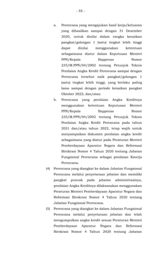 - 55 -
a. Perencana yang mengajukan hasil kerja/keluaran
yang dihasilkan sampai dengan 31 Desember
2020, untuk dinilai dalam rangka kenaikan
pangkat/golongan 1 (satu) tingkat lebih tinggi
dapat dinilai menggunakan ketentuan
sebagaimana diatur dalam Keputusan Menteri
PPN/Kepala Bappenas Nomor
235/M.PPN/04/2002 tentang Petunjuk Teknis
Penilaian Angka Kredit Perencana sampai dengan
Perencana tersebut naik pangkat/golongan 1
(satu) tingkat lebih tinggi, yang berlaku paling
lama sampai dengan periode kenaikan pangkat
Oktober 2022; dan/atau
b. Perencana yang penilaian Angka Kreditnya
menggunakan ketentuan Keputusan Menteri
PPN/Kepala Bappenas Nomor
235/M.PPN/04/2002 tentang Petunjuk Teknis
Penilaian Angka Kredit Perencana pada tahun
2021 dan/atau tahun 2022, tetap wajib untuk
menyampaikan dokumen penilaian angka kredit
sebagaimana yang diatur pada Peraturan Menteri
Pemberdayaan Aparatur Negara dan Reformasi
Birokrasi Nomor 4 Tahun 2020 tentang Jabatan
Fungsional Perencana sebagai penilaian Kinerja
Perencana.
(4) Perencana yang diangkat ke dalam Jabatan Fungsional
Perencana melalui penyetaraan jabatan dan memiliki
pangkat puncak pada jabatan administrasinya,
penilaian Angka Kreditnya dilaksanakan menggunakan
Peraturan Menteri Pemberdayaan Aparatur Negara dan
Reformasi Birokrasi Nomor 4 Tahun 2020 tentang
Jabatan Fungsional Perencana.
(5) Perencana yang diangkat ke dalam Jabatan Fungsional
Perencana melalui penyetaraan jabatan dan telah
mengumpulkan angka kredit sesuai Peraturan Menteri
Pemberdayaan Aparatur Negara dan Reformasi
Birokrasi Nomor 4 Tahun 2020 tentang Jabatan
 