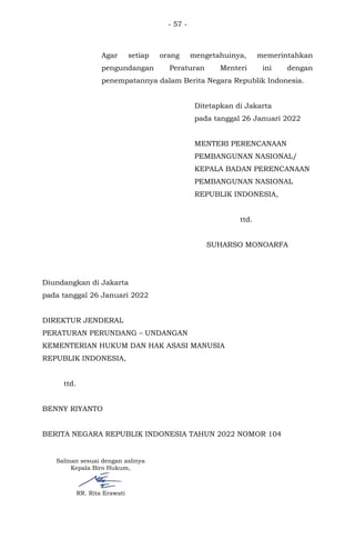 - 57 -
Agar setiap orang mengetahuinya, memerintahkan
pengundangan Peraturan Menteri ini dengan
penempatannya dalam Berita Negara Republik Indonesia.
Ditetapkan di Jakarta
pada tanggal 26 Januari 2022
MENTERI PERENCANAAN
PEMBANGUNAN NASIONAL/
KEPALA BADAN PERENCANAAN
PEMBANGUNAN NASIONAL
REPUBLIK INDONESIA,
ttd.
SUHARSO MONOARFA
Diundangkan di Jakarta
pada tanggal 26 Januari 2022
DIREKTUR JENDERAL
PERATURAN PERUNDANG – UNDANGAN
KEMENTERIAN HUKUM DAN HAK ASASI MANUSIA
REPUBLIK INDONESIA,
ttd.
BENNY RIYANTO
BERITA NEGARA REPUBLIK INDONESIA TAHUN 2022 NOMOR 104
Salinan sesuai dengan aslinya
Kepala Biro Hukum,
RR. Rita Erawati
 