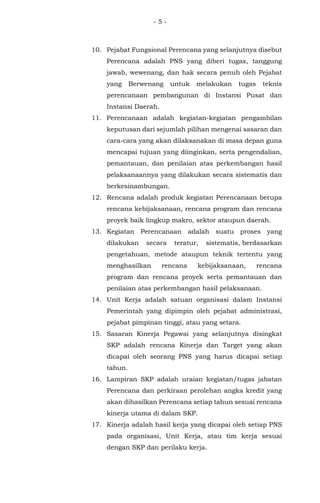 - 5 -
10. Pejabat Fungsional Perencana yang selanjutnya disebut
Perencana adalah PNS yang diberi tugas, tanggung
jawab, wewenang, dan hak secara penuh oleh Pejabat
yang Berwenang untuk melakukan tugas teknis
perencanaan pembangunan di Instansi Pusat dan
Instansi Daerah.
11. Perencanaan adalah kegiatan-kegiatan pengambilan
keputusan dari sejumlah pilihan mengenai sasaran dan
cara-cara yang akan dilaksanakan di masa depan guna
mencapai tujuan yang diinginkan, serta pengendalian,
pemantauan, dan penilaian atas perkembangan hasil
pelaksanaannya yang dilakukan secara sistematis dan
berkesinambungan.
12. Rencana adalah produk kegiatan Perencanaan berupa
rencana kebijaksanaan, rencana program dan rencana
proyek baik lingkup makro, sektor ataupun daerah.
13. Kegiatan Perencanaan adalah suatu proses yang
dilakukan secara teratur, sistematis, berdasarkan
pengetahuan, metode ataupun teknik tertentu yang
menghasilkan rencana kebijaksanaan, rencana
program dan rencana proyek serta pemantauan dan
penilaian atas perkembangan hasil pelaksanaan.
14. Unit Kerja adalah satuan organisasi dalam Instansi
Pemerintah yang dipimpin oleh pejabat administrasi,
pejabat pimpinan tinggi, atau yang setara.
15. Sasaran Kinerja Pegawai yang selanjutnya disingkat
SKP adalah rencana Kinerja dan Target yang akan
dicapai oleh seorang PNS yang harus dicapai setiap
tahun.
16. Lampiran SKP adalah uraian kegiatan/tugas jabatan
Perencana dan perkiraan perolehan angka kredit yang
akan dihasilkan Perencana setiap tahun sesuai rencana
kinerja utama di dalam SKP.
17. Kinerja adalah hasil kerja yang dicapai oleh setiap PNS
pada organisasi, Unit Kerja, atau tim kerja sesuai
dengan SKP dan perilaku kerja.
 