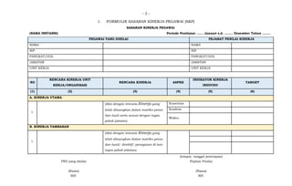 - 2 -
1. FORMULIR SASARAN KINERJA PEGAWAI (SKP)
SASARAN KINERJA PEGAWAI
(NAMA INSTANSI) Periode Penilaian: …… Januari s.d. …….. Desember Tahun ……..
PEGAWAI YANG DINILAI PEJABAT PENILAI KINERJA
NAMA NAMA
NIP NIP
PANGKAT/GOL PANGKAT/GOL
JABATAN JABATAN
UNIT KERJA UNIT KERJA
NO
RENCANA KINERJA UNIT
KERJA/ORGANISASI
RENCANA KINERJA ASPEK
INDIKATOR KINERJA
INDIVIDU
TARGET
(1) (2) (3) (4) (5) (6)
A. KINERJA UTAMA
1.
(diisi dengan rencana Kinerja yang
telah dituangkan dalam matriks peran
dan hasil serta sesuai dengan tugas
pokok jabatan)
Kuantitas
Kualitas
Waktu
B. KINERJA TAMBAHAN
1.
(diisi dengan rencana Kinerja yang
telah dituangkan dalam matriks peran
dan hasil/ direktif/ penugasan di luar
tugas pokok jabatan)
(tempat, tanggal penetapan)
PNS yang dinilai Pejabat Penilai
(Nama) (Nama)
NIP. NIP.
 