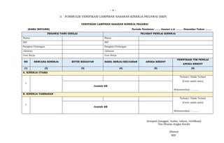 - 4 -
3. FORMULIR VERIFIKASI LAMPIRAN SASARAN KINERJA PEGAWAI (SKP)
VERIFIKASI LAMPIRAN SASARAN KINERJA PEGAWAI
(NAMA INSTANSI) Periode Penilaian: …… Januari s.d. …….. Desember Tahun ……..
PEGAWAI YANG DINILAI PEJABAT PENILAI KINERJA
Nama Nama
NIP NIP
Pangkat/Golongan Pangkat/Golongan
Jabatan Jabatan
Unit Kerja Unit Kerja
NO RENCANA KINERJA BUTIR KEGIATAN HASIL KERJA/KELUARAN ANGKA KREDIT
VERIFIKASI TIM PENILAI
ANGKA KREDIT
(1) (2) (3) (4) (5) (6)
A. KINERJA UTAMA
1
Terkait/ Tidak Terkait
(Coret salah satu)
Rekomendasi : ……..
Jumlah AK
B. KINERJA TAMBAHAN
1
Terkait/ Tidak Terkait
(Coret salah satu)
Rekomendasi : ……..
Jumlah AK
(tempat) (tanggal, bulan, tahun, verifikasi)
Tim Penilai Angka Kredit
(Nama)
NIP.
 
