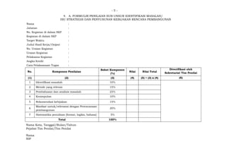 - 5 -
4. A. FORMULIR PENILAIAN SUB UNSUR IDENTIFIKASI MASALAH/
ISU STRATEGIS DAN PENYUSUNAN KEBIJAKAN RENCANA PEMBANGUNAN
Nama :
Jabatan :
No. Kegiatan di dalam SKP :
Kegiatan di dalam SKP :
Target Waktu :
Judul Hasil Kerja/Output :
No. Uraian Kegiatan :
Uraian Kegiatan :
Pelaksana Kegiatan :
Angka Kredit :
Cara Pelaksanaan Tugas :
No. Komponen Penilaian
Bobot Komponen
(%)
Nilai Nilai Total
Diverifikasi oleh
Sekretariat Tim Penilai
(1) (2) (3) (4) (5) = (3) x (4) (6)
1 Identifikasi masalah 10%
2 Metode yang relevan 15%
3 Pembahasan dan analisis masalah 25%
4 Kesimpulan 10%
5 Rekomendasi kebijakan 15%
6
Manfaat untuk/relevansi dengan Perencanaan
pembangunan
20%
7 Sistematika penulisan [format, logika, bahasa] 5%
Total 100%
Nama Kota, Tanggal/Bulan/Tahun
Pejabat Tim Penilai/Tim Penilai
Nama
NIP
 