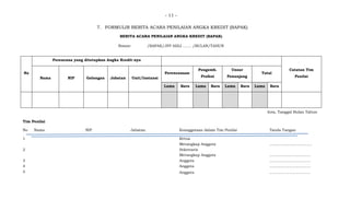 - 11 -
7. FORMULIR BERITA ACARA PENILAIAN ANGKA KREDIT (BAPAK)
BERITA ACARA PENILAIAN ANGKA KREDIT (BAPAK)
Nomor: /BAPAK/JFP AHLI ……. /BULAN/TAHUN
No
Perencana yang ditetapkan Angka Kredit-nya
Catatan Tim
Penilai
Nama NIP Golongan Jabatan Unit/Instansi
Perencanaan
Pengemb.
Profesi
Unsur
Penunjang
Total
Lama Baru Lama Baru Lama Baru Lama Baru
Kota, Tanggal Bulan Tahun
Tim Penilai
No Nama NIP Jabatan Keanggotaan dalam Tim Penilai Tanda Tangan
1 Ketua
Merangkap Anggota …………………………….
2 Sekretaris
Merangkap Anggota ……………………………
3 Anggota ……………………………
4 Anggota ……………………………
5 Anggota ……………………………
 