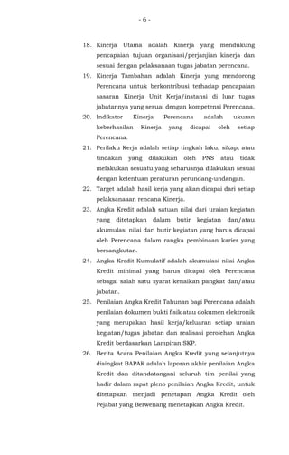 - 6 -
18. Kinerja Utama adalah Kinerja yang mendukung
pencapaian tujuan organisasi/perjanjian kinerja dan
sesuai dengan pelaksanaan tugas jabatan perencana.
19. Kinerja Tambahan adalah Kinerja yang mendorong
Perencana untuk berkontribusi terhadap pencapaian
sasaran Kinerja Unit Kerja/instansi di luar tugas
jabatannya yang sesuai dengan kompetensi Perencana.
20. Indikator Kinerja Perencana adalah ukuran
keberhasilan Kinerja yang dicapai oleh setiap
Perencana.
21. Perilaku Kerja adalah setiap tingkah laku, sikap, atau
tindakan yang dilakukan oleh PNS atau tidak
melakukan sesuatu yang seharusnya dilakukan sesuai
dengan ketentuan peraturan perundang-undangan.
22. Target adalah hasil kerja yang akan dicapai dari setiap
pelaksanaaan rencana Kinerja.
23. Angka Kredit adalah satuan nilai dari uraian kegiatan
yang ditetapkan dalam butir kegiatan dan/atau
akumulasi nilai dari butir kegiatan yang harus dicapai
oleh Perencana dalam rangka pembinaan karier yang
bersangkutan.
24. Angka Kredit Kumulatif adalah akumulasi nilai Angka
Kredit minimal yang harus dicapai oleh Perencana
sebagai salah satu syarat kenaikan pangkat dan/atau
jabatan.
25. Penilaian Angka Kredit Tahunan bagi Perencana adalah
penilaian dokumen bukti fisik atau dokumen elektronik
yang merupakan hasil kerja/keluaran setiap uraian
kegiatan/tugas jabatan dan realisasi perolehan Angka
Kredit berdasarkan Lampiran SKP.
26. Berita Acara Penilaian Angka Kredit yang selanjutnya
disingkat BAPAK adalah laporan akhir penilaian Angka
Kredit dan ditandatangani seluruh tim penilai yang
hadir dalam rapat pleno penilaian Angka Kredit, untuk
ditetapkan menjadi penetapan Angka Kredit oleh
Pejabat yang Berwenang menetapkan Angka Kredit.
 