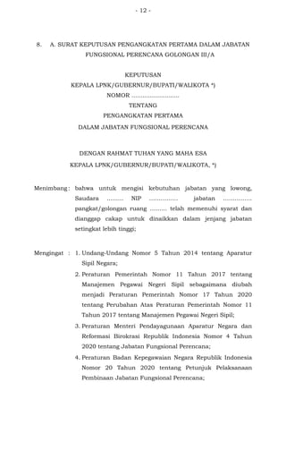 - 12 -
8. A. SURAT KEPUTUSAN PENGANGKATAN PERTAMA DALAM JABATAN
FUNGSIONAL PERENCANA GOLONGAN III/A
KEPUTUSAN
KEPALA LPNK/GUBERNUR/BUPATI/WALIKOTA *)
NOMOR ..........................
TENTANG
PENGANGKATAN PERTAMA
DALAM JABATAN FUNGSIONAL PERENCANA
DENGAN RAHMAT TUHAN YANG MAHA ESA
KEPALA LPNK/GUBERNUR/BUPATI/WALIKOTA, *)
Menimbang : bahwa untuk mengisi kebutuhan jabatan yang lowong,
Saudara ......... NIP …………… jabatan ……………
pangkat/golongan ruang ……… telah memenuhi syarat dan
dianggap cakap untuk dinaikkan dalam jenjang jabatan
setingkat lebih tinggi;
Mengingat : 1. Undang-Undang Nomor 5 Tahun 2014 tentang Aparatur
Sipil Negara;
2. Peraturan Pemerintah Nomor 11 Tahun 2017 tentang
Manajemen Pegawai Negeri Sipil sebagaimana diubah
menjadi Peraturan Pemerintah Nomor 17 Tahun 2020
tentang Perubahan Atas Peraturan Pemerintah Nomor 11
Tahun 2017 tentang Manajemen Pegawai Negeri Sipil;
3. Peraturan Menteri Pendayagunaan Aparatur Negara dan
Reformasi Birokrasi Republik Indonesia Nomor 4 Tahun
2020 tentang Jabatan Fungsional Perencana;
4. Peraturan Badan Kepegawaian Negara Republik Indonesia
Nomor 20 Tahun 2020 tentang Petunjuk Pelaksanaan
Pembinaan Jabatan Fungsional Perencana;
 
