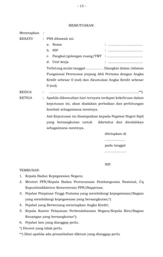 - 13 -
MEMUTUSKAN:
Menetapkan :
KESATU : PNS dibawah ini:
a. Nama : .................................
b. NIP : .................................
c. Pangkat/golongan ruang/TMT : ..................................
d. Unit kerja : .................................
Terhitung mulai tanggal ……………. Diangkat dalam Jabatan
Fungsional Perencana jenjang Ahli Pertama dengan Angka
Kredit sebesar 0 (nol) dan Akumulasi Angka Kredit sebesar
0 (nol).
KEDUA : ……………………………………………………………………….**)
KETIGA : Apabila dikemudian hari ternyata terdapat kekeliruan dalam
keputusan ini, akan diadakan perbaikan dan perhitungan
kembali sebagaimana mestinya.
Asli Keputusan ini disampaikan kepada Pegawai Negeri Sipil
yang bersangkutan untuk diketahui dan diindahkan
sebagaimana mestinya.
ditetapkan di
...................
pada tanggal
....….............
NIP.
TEMBUSAN:
1. Kepala Badan Kepegawaian Negara;
2. Menteri PPN/Kepala Badan Perencanaan Pembangunan Nasional, Cq
Kapusbindiklatren Kementerian PPN/Bappenas;
3. Pejabat Pimpinan Tinggi Pratama yang membidangi kepegawaian/Bagian
yang membidangi kepegawaian yang bersangkutan;*)
4. Pejabat yang Berwenang menetapkan Angka Kredit;
5. Kepala Kantor Pelayanan Perbendaharaan Negara/Kepala Biro/Bagian
Keuangan yang bersangkutan*);
6. Pejabat lain yang dianggap perlu.
*) Dicoret yang tidak perlu
**) Diisi apabila ada penambahan diktum yang dianggap perlu
 