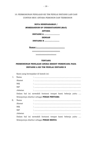 - 18 -
10. PERMOHONAN PENILAIAN KE TIM PENILAI INSTANSI LAIN DAN
CONTOH MOU ANTARA PEMOHON DAN TERMOHON
NOTA KESEPAHAMAN /
MOMERANDUM OF UNDERSTANDING (MoU)
ANTARA
INSTANSI A …………………….
DENGAN
INSTANSI B ……………………
Nomor :………………………………………
………………………………………
……………………………
TENTANG
PERMOHONAN PENILAIAN ANGKA KREDIT PERENCANA PADA
INSTANSI A KE TIM PENILAI INSTANSI B
Kami yang bersepakat di bawah ini:
I. Nama : …………………………………………………………………
Alamat : …………………………………………………………………
NIK : …………………………………………………………………
NIP : …………………………………………………………………
Jabatan : …………………………………………………………………
Dalam hal ini mewakili Instansi tempat kami bekerja yaitu ….
Selanjutnya disebut sebagai PIHAK PERTAMA
II. Nama : …………………………………………………………………
Alamat : …………………………………………………………………
NIK : …………………………………………………………………
NIP : …………………………………………………………………
Jabatan : …………………………………………………………………
Dalam hal ini mewakili Instansi tempat kami bekerja yaitu ….
Selanjutnya disebut sebagai PIHAK KEDUA
 