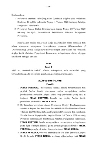 - 19 -
Berdasarkan:
1. Peraturan Menteri Pendayagunaan Aparatur Negara dan Reformasi
Birokrasi Republik Indonesia Nomor 4 Tahun 2020 tentang Jabatan
Fungsional Perencana;
2. Peraturan Kepala Badan Kepegawaian Negara Nomor 20 Tahun 2020
tentang Petunjuk Pelaksanaan Pembinaan Jabatan Fungsional
Perencana.
Menyatakan secara sadar dan tanpa ada tekanan serta paksaan dari
pihak manapun, menyusun kesepakatan bersama (Momerandum of
Understanding) untuk selanjutnya disebut dengan MoU dalam hal Penilaian
Angka Kredit Jabatan Fungsional Perencana, sebagaimana diatur dengan
ketentuan sebagai berikut:
ASAS
Pasal 1
MoU ini berasaskan efektif, efisien, transparan, dan akuntabel yang
berlandaskan pada ketentuan peraturan perundang-undangan.
MAKSUD DAN TUJUAN
Pasal 2
1. PIHAK PERTAMA, disebabkan karena belum terbentuknya tim
penilai Angka Kredit perencana, maka mengajukan usulan
permohonan penilaian Angka Kredit bagi perencana yang ada di
instansi PIHAK PERTAMA kepada tim penilai Angka Kredit
perencana di Instansi PIHAK KEDUA.
2. Berdasarkan ketentuan dalam Peraturan Menteri Pendayagunaan
Aparatur Negara dan Reformasi Birokrasi Republik Indonesia Nomor
4 Tahun 2020 tentang Jabatan Fungsional Perencana dan Peraturan
Kepala Badan Kepegawaian Negara Nomor 20 Tahun 2020 tentang
Petunjuk Pelaksanaan Pembinaan Jabatan Fungsional Perencana,
PIHAK PERTAMA boleh mengusulkan permohonan sebagaimana
pada ayat 1 dengan melihat pada kondisi geografis instansi PIHAK
PERTAMA yang berdekatan dengan instansi PIHAK KEDUA.
3. PIHAK PERTAMA, bersedia mempelajari tata cara penilaian Angka
Kredit kepada PIHAK KEDUA sehingga dikemudian hari PIHAK
 