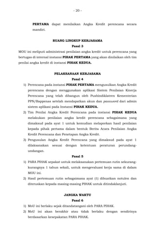 - 20 -
PERTAMA dapat menilaikan Angka Kredit perencana secara
mandiri.
RUANG LINGKUP KERJASAMA
Pasal 3
MOU ini meliputi administrasi penilaian angka kredit untuk perencana yang
bertugas di internal instansi PIHAK PERTAMA yang akan dinilaikan oleh tim
penilai angka kredit di instansi PIHAK KEDUA.
PELAKSANAAN KERJASAMA
Pasal 4
1) Perencana pada instansi PIHAK PERTAMA mengusulkan Angka Kredit
perencana dengan menggunakan aplikasi Sistem Penilaian Kinerja
Perencana yang telah dibangun oleh Pusbindiklatren Kementerian
PPN/Bappenas setelah mendapatkan akun dan password dari admin
sistem aplikasi pada Instansi PIHAK KEDUA.
2) Tim Penilai Angka Kredit Perencana pada instansi PIHAK KEDUA
melakukan penilaian angka kredit perencana sebagaimana yang
dimaksud pada ayat 1 untuk kemudian melaporkan hasil penilaian
kepada pihak pertama dalam bentuk Berita Acara Penilaian Angka
Kredit Perencana dan Penetapan Angka Kredit.
3) Pengusulan Angka Kredit Perencana yang dimaksud pada ayat 1
dilaksanakan sesuai dengan ketentuan peraturan perundang-
undangan.
Pasal 5
1) PARA PIHAK sepakat untuk melaksanakan pertemuan rutin sekurang-
kurangnya 1 tahun sekali, untuk mengevaluasi kerja sama di dalam
MOU ini.
2) Hasil pertemuan rutin sebagaimana ayat (1) dibuatkan notulen dan
diteruskan kepada masing-masing PIHAK untuk ditindaklanjuti.
JANGKA WAKTU
Pasal 6
1) MoU ini berlaku sejak ditandatangani oleh PARA PIHAK.
2) MoU ini akan berakhir atau tidak berlaku dengan sendirinya
berdasarkan kesepakatan PARA PIHAK.
 