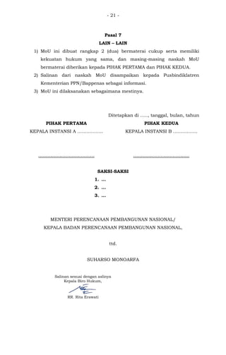 - 21 -
Pasal 7
LAIN – LAIN
1) MoU ini dibuat rangkap 2 (dua) bermaterai cukup serta memiliki
kekuatan hukum yang sama, dan masing-masing naskah MoU
bermaterai diberikan kepada PIHAK PERTAMA dan PIHAK KEDUA.
2) Salinan dari naskah MoU disampaikan kepada Pusbindiklatren
Kementerian PPN/Bappenas sebagai informasi.
3) MoU ini dilaksanakan sebagaimana mestinya.
Ditetapkan di ….., tanggal, bulan, tahun
PIHAK PERTAMA
KEPALA INSTANSI A ……………..
……………………………….
PIHAK KEDUA
KEPALA INSTANSI B …………….
……………………………….
SAKSI-SAKSI
1. …
2. …
3. …
MENTERI PERENCANAAN PEMBANGUNAN NASIONAL/
KEPALA BADAN PERENCANAAN PEMBANGUNAN NASIONAL,
ttd.
SUHARSO MONOARFA
Salinan sesuai dengan aslinya
Kepala Biro Hukum,
RR. Rita Erawati
 