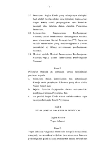 - 7 -
27. Penetapan Angka Kredit yang selanjutnya disingkat
PAK adalah hasil penilaian yang diberikan berdasarkan
Angka Kredit untuk pengangkatan atau kenaikan
pangkat atau jabatan dalam Jabatan Fungsional
Perencana.
28. Kementerian Perencanaan Pembangunan
Nasional/Badan Perencanaan Pembangunan Nasional
yang selanjutnya disebut Kementerian PPN/Bappenas
adalah kementerian yang menyelenggarakan urusan
pemerintah di bidang perencanaan pembangunan
nasional.
29. Menteri adalah Menteri Perencanaan Pembangunan
Nasional/Kepala Badan Perencanaan Pembangunan
Nasional.
Pasal 2
Peraturan Menteri ini bertujuan untuk memberikan
panduan kepada:
a. Perencana dalam perencanaan dan pelaksanaan
Kinerja serta penyiapan dokumen yang akan dinilai
Angka Kredit-nya;
b. Pejabat Pembina Kepegawaian dalam melaksanakan
pembinaan kepada Perencana; dan
c. tim penilai Angka Kredit dalam melaksanakan tugas
dan menilai Angka Kredit Perencana.
BAB II
TUGAS JABATAN DAN KINERJA PERENCANA
Bagian Kesatu
Tugas Jabatan
Pasal 3
Tugas Jabatan Fungsional Perencana meliputi menyiapkan,
mengkaji, merumuskan kebijakan dan menyusun Rencana
pembangunan pada Instansi Pemerintah secara teratur dan
 
