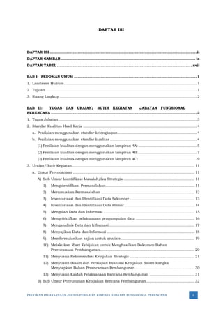 PEDOMAN PELAKSANAAN JUKNIS PENILAIAN KINERJA JABATAN FUNGSIONAL PERENCANA ii
DAFTAR ISI
DAFTAR ISI .........................................................................................................................ii
DAFTAR GAMBAR............................................................................................................... ix
DAFTAR TABEL ............................................................................................................... xvii
BAB I: PEDOMAN UMUM ..................................................................................................... 1
1. Landasan Hukum...................................................................................................................... 1
2. Tujuan....................................................................................................................................... 1
3. Ruang Lingkup .......................................................................................................................... 2
BAB II: TUGAS DAN URAIAN/ BUTIR KEGIATAN JABATAN FUNGSIONAL
PERENCANA ........................................................................................................................ 3
1. Tugas Jabatan........................................................................................................................... 3
2. Standar Kualitas Hasil Kerja ..................................................................................................... 4
a. Penilaian menggunakan standar kelengkapan ...................................................................... 4
b. Penilaian menggunakan standar kualitas ............................................................................. 4
(1) Penilaian kualitas dengan menggunakan lampiran 4A:.................................................... 5
(2) Penilaian kualitas dengan menggunakan lampiran 4B:.................................................... 7
(3) Penilaian kualitas dengan menggunakan lampiran 4C:.................................................... 9
3. Uraian/Butir Kegiatan............................................................................................................. 11
a. Unsur Perencanaan ............................................................................................................ 11
A) Sub Unsur Identifikasi Masalah/Isu Strategis ............................................................... 11
1) Mengidentifikasi Permasalahan............................................................................... 11
2) Merumuskan Permasalahan ................................................................................... 12
3) Inventarisasi dan Identifikasi Data Sekunder.......................................................... 13
4) Inventarisasi dan Identifikasi Data Primer .............................................................. 14
5) Mengolah Data dan Informasi ................................................................................. 15
6) Mengefektifkan pelaksanaan pengumpulan data .................................................... 16
7) Menganalisis Data dan Informasi............................................................................ 17
8) Menyajikan Data dan Informasi .............................................................................. 18
9) Memformulasikan sajian untuk analisis ................................................................. 19
10) Melakukan Riset Kebijakan untuk Menghasilkan Dokumen Bahan
Perencanaan Pembangunan.................................................................................... 20
11) Menyusun Rekomendasi Kebijakan Strategis.......................................................... 21
12) Menyusun Disain dan Persiapan Evaluasi Kebijakan dalam Rangka
Menyiapkan Bahan Perencanaan Pembangunan..................................................... 30
13) Menyusun Kaidah Pelaksanaan Rencana Pembangunan ........................................ 31
B) Sub Unsur Penyusunan Kebijakan Rencana Pembangunan........................................... 32
 