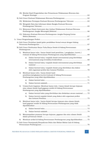 PEDOMAN PELAKSANAAN JUKNIS PENILAIAN KINERJA JABATAN FUNGSIONAL PERENCANA iv
38) Menilai Hasil Pengendalian dan Pemantauan Pelaksanaan Rencana dan
Program Strategis ................................................................................................... 64
E) Sub Unsur Evaluasi Pelaksanaan Rencana Pembangunan ............................................ 64
39) Melakukan Persiapan Evaluasi Rencana Pembangunan Tahunan ......................... 64
40) Mengolah Data dan Informasi dalam Rangka Evaluasi Rencana
Pembangunan Tahunan.......................................................................................... 65
41) Menyusun Disain Instrumen dan Arahan Pelaksanaan Evaluasi Rencana
Pembangunan Jangka Menengah/Sektoral............................................................. 66
42) Dokumen Evaluasi Rencana Pembangunan Jangka Panjang/Lintas
Sektor/Kawasan ..................................................................................................... 67
b. Unsur Pengembangan Profesi ............................................................................................. 67
A) Sub Unsur Perolehan ijazah/gelar pendidikan formal sesuai dengan bidang
Perencana Pembangunan............................................................................................... 67
B) Sub Unsur Pembuatan Karya Tulis/Karya Ilmiah di bidang Perencanaan
Pembangunan ................................................................................................................ 68
1) Membuat karya tulis / karya ilmiah hasil penelitian / pengkajian /survei /
evaluasi di bidang Perencanaan Pembangunan yang dipublikasikan ...................... 68
a) Dalam bentuk buku/ majalah ilmiah internasional yang diterbitkan
internasional yang terindeks/terakreditasi.................................................. 68
b) Dalam bentuk buku/ majalah ilmiah internasional yang diterbitkan
nasional ...................................................................................................... 69
c) Dalam bentuk buku/ majalah ilmiah yang diterbitkan dan diakui
oleh organisasi profesi dan Instansi Pembina.............................................. 70
2) Membuat karya tulis / karya ilmiah hasil
penelitian/pengkajian/survei/evaluasi di bidang Perencanaan
Pembangunan yang tidak dipublikasikan ............................................................... 71
a) Dalam bentuk buku .................................................................................... 71
b) Dalam bentuk makalah............................................................................... 71
3) Uraian/butir kegiatan: Membuat karya tulis / karya ilmiah berupa tinjauan
atau ulasan ilmiah hasil gagasan sendiri di bidang Perencanaan
Pembangunan yang dipublikasikan ........................................................................ 72
a) Dalam bentuk buku yang diterbitkan dan diedarkan secara nasional......... 72
b) Dalam bentuk majalah ilmiah yang diakui oleh organisasi profesi
dan Instansi Pembina.................................................................................. 73
4) Membuat karya tulis / karya ilmiah berupa tinjauan atau ulasan ilmiah
hasil gagasan sendiri di bidang Perencanaan Pembangunan yang tidak
dipublikasikan ........................................................................................................ 73
a) Dalam bentuk buku .................................................................................... 73
b) Dalam bentuk makalah............................................................................... 74
5) Menyampaikan prasaran berupa tinjauan, gagasan dan atau ulasan ilmiah
dalam pertemuan ilmiah ......................................................................................... 75
6) Membuat artikel di bidang Perencanaan Pembangunan yang dipublikasikan ......... 75
C) Sub Unsur Penerjemah/Penyaduran Buku dan Bahan-Bahan Lain di bidang
Perencanaan Pembangunan........................................................................................... 76
 