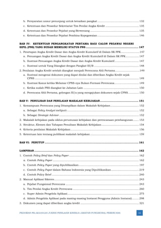 PEDOMAN PELAKSANAAN JUKNIS PENILAIAN KINERJA JABATAN FUNGSIONAL PERENCANA vii
b. Persyaratan unsur penunjang untuk kenaikan pangkat................................................... 132
c. Ketentuan dan Prosedur Sekretariat Tim Penilai Angka Kredit ......................................... 135
d. Ketentuan dan Prosedur Pejabat yang Berwenang ............................................................ 135
e. Ketentuan dan Prosedur Pejabat Pembina Kepegawaian ................................................... 146
BAB IV: KETENTUAN PENGANGKATAN PERTAMA BAGI CALON PEGAWAI NEGERI
SIPIL (PNS) YANG SUDAH MEMILIKI STATUS PNS ............................................................ 147
1. Penetapan Angka Kredit Dasar dan Angka Kredit Kumulatif di Dalam SK PPK.......................147
a. Penuangan Angka Kredit Dasar dan Angka Kredit Kumulatif di Dalam SK PPK................ 147
b. Ilustrasi Penuangan Angka Kredit Dasar dan Angka Kredit Kumulatif.............................. 147
c. Ilustrasi untuk Yang Diangkat dengan Pangkat III/B ....................................................... 148
2. Penilaian Angka Kredit setelah diangkat menjadi Perencana Ahli Pertama..............................149
a. Ilustrasi mengenai dokumen yang dapat dinilai dan diberikan Angka Kredit sejak
CPNS ................................................................................................................................ 149
b. Ilustrasi Kasus ketika Melamar CPNS-nya Bukan Formasi Perencana.............................. 149
c. Ketika sudah PNS diangkat ke Jabatan Lain .................................................................... 150
d. Perencana Ahli Pertama, golongan III/a yang mengajukan dokumen sejak CPNS............. 150
BAB V: PENULISAN DAN PENILAIAN MAKALAH KEBIJAKAN............................................ 151
1. Kemampuan Perencana yang Ditampilkan dalam Makalah Kebijakan................................... 152
a. Sebagai Policy Analyst meliputi:........................................................................................ 152
b. Sebagai Strategic Advisor .................................................................................................. 152
2. Makalah kebijakan pada siklus perumusan kebijakan dan perencanaan pembangunan....... 153
3. Struktur, Elemen dan Tahapan Penulisan Makalah Kebijakan.............................................. 154
4. Kriteria penilaian Makalah Kebijakan.................................................................................... 156
5. Ketentuan lain tentang publikasi makalah kebijakan............................................................ 159
BAB VI: PENUTUP ........................................................................................................... 161
LAMPIRAN....................................................................................................................... 162
1. Contoh Policy Brief dan Policy Paper ...................................................................................... 162
a. Contoh Policy Paper .......................................................................................................... 162
b. Contoh Policy Paper yang dipublikasikan.......................................................................... 197
c. Contoh Policy Paper dalam Bahasa Indonesia yang Dipublikasikan.................................. 219
d. Contoh Policy Brief ........................................................................................................... 240
2. Manual Aplikasi Sikeren........................................................................................................ 243
a. Pejabat Fungsional Perencana .......................................................................................... 243
b. Tim Penilai Angka Kredit Perencana ................................................................................. 260
c. Super Admin Pengelola Aplikasi........................................................................................ 275
d. Admin Pengelola Aplikasi pada masing-masing Instansi Pengguna (Admin Instansi) ........ 298
3. Dokumen yang dapat diberikan angka kredit ........................................................................ 321
 