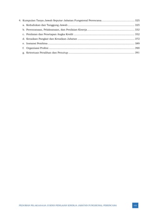 PEDOMAN PELAKSANAAN JUKNIS PENILAIAN KINERJA JABATAN FUNGSIONAL PERENCANA viii
4. Kumpulan Tanya Jawab Seputar Jabatan Fungsional Perencana.......................................... 325
a. Kedudukan dan Tanggung Jawab..................................................................................... 325
b. Perencanaan, Pelaksanaan, dan Penilaian Kinerja............................................................ 332
c. Penilaian dan Penetapan Angka Kredit ............................................................................. 352
d. Kenaikan Pangkat dan Kenaikan Jabatan ........................................................................ 372
e. Instansi Pembina .............................................................................................................. 389
f. Organisasi Profesi ............................................................................................................. 390
g. Ketentuan Peralihan dan Penutup .................................................................................... 391
 