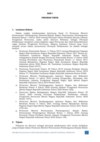 PEDOMAN PELAKSANAAN JUKNIS PENILAIAN KINERJA JABATAN FUNGSIONAL PERENCANA 1
BAB I
PEDOMAN UMUM
1. Landasan Hukum
Dalam rangka melaksanakan ketentuan Pasal 13 Peraturan Menteri
Perencanaan Pembangunan Nasional/Kepala Badan Perencanaan Pembangunan
Nasional Nomor 1 Tahun 2022 tentang Petunjuk Teknis Penilaian Kinerja Jabatan
Fungsional Perencana, maka perlu disusun Pedoman sebagai Petunjuk
Pelaksanaan mengenai uraian kegiatan tugas Perencana dan hasil kerja/keluaran
tugas Jabatan Fungsional Perencana. Adapun landasan hukum yang turut
menjadi acuan dalam penyusunan Petunjuk Pelaksanaan ini adalah sebagai
berikut:
a. Peraturan Pemerintah Nomor 11 Tahun 2017 tentang Manajemen Pegawai
Negeri Sipil (Lembaran Negara Republik Indonesia Tahun 2017 Nomor 63,
Tambahan Lembaran Negara Republik Indonesia Nomor 6037),
sebagaimana diubah dengan Peraturan Pemerintah Nomor 17 Tahun 2020
tentang Perubahan atas Peraturan Pemerintah Nomor 11 Tahun 2017
tentang Manajemen Pegawai Negeri Sipil (Lembaran Negara Republik
Indonesia tahun 2020 Nomor 68, Tambahan Lembaran Negara Republik
Indonesia Nomor 6477);
b. Peraturan Pemerintah Nomor 30 Tahun 2019 tentang Penilaian Kinerja
Pegawai Negeri Sipil (Lembaran Negara Republik Indonesia Tahun 2019
Nomor 77, Tambahan Lembaran Negara Republik Indonesia Nomor 6340);
c. Peraturan Menteri Pendayagunaan Aparatur Negara dan Reformasi
Birokrasi Nomor 13 tahun 2019 tentang Pengusulan, Penetapan, dan
Pembinaan Jabatan Fungsional Pegawai Negeri Sipil (Berita Negara
Republik Indonesia Tahun 2019 Nomor 834);
d. Peraturan Menteri Pendayagunaan Aparatur Negara dan Reformasi
Birokrasi Nomor 4 Tahun 2020 tentang Jabatan Fungsional Perencana
(Berita Negara Republik Indonesia Tahun 2020 Nomor 228);
e. Peraturan Badan Kepegawaian Negara Republik Indonesia Nomor 20
Tahun 2020 tentang Petunjuk Pelaksanaan Pembinaan Jabatan
Fungsional Perencana (Berita Negara Republik Indonesia Tahun 2020
Nomor 1547);
f. Peraturan Menteri Pendayagunaan Aparatur Negara dan Reformasi
Birokrasi Nomor 8 Tahun 2021 tentang Sistem Manajemen Kinerja
Pegawai Negeri Sipil (Berita Negara Republik Indonesia Tahun 2021 Nomor
210); dan
g. Peraturan Menteri Perencanaan Pembangunan/ Kepala Badan
Perencanaan Pembangunan Nasional Nomor 1 Tahun 2022 tentang
Petunjuk Teknis Penilaian Kinerja Jabatan Fungsional Perencana (Berita
Negara Republik Indonesia Tahun 2022 Nomor 104).
2. Tujuan
Pedoman ini disusun sebagai petunjuk pelaksanaan dari norma kebijakan
yang terdapat dalam Peraturan Menteri Perencanaan Pembangunan/Kepala Badan
 