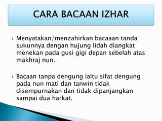  Menyatakan/menzahirkan bacaaan tanda
sukunnya dengan hujung lidah diangkat
menekan pada gusi gigi depan sebelah atas
makhraj nun.
 Bacaan tanpa dengung iaitu sifat dengung
pada nun mati dan tanwin tidak
disempurnakan dan tidak dipanjangkan
sampai dua harkat.
 