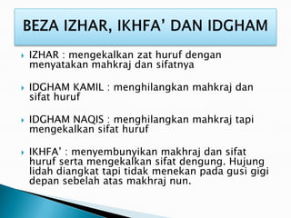  IZHAR : mengekalkan zat huruf dengan
menyatakan mahkraj dan sifatnya
 IDGHAM KAMIL : menghilangkan mahkraj dan
sifat huruf
 IDGHAM NAQIS : menghilangkan mahkraj tapi
mengekalkan sifat huruf
 IKHFA’ : menyembunyikan makhraj dan sifat
huruf serta mengekalkan sifat dengung. Hujung
lidah diangkat tapi tidak menekan pada gusi gigi
depan sebelah atas makhraj nun.
 
