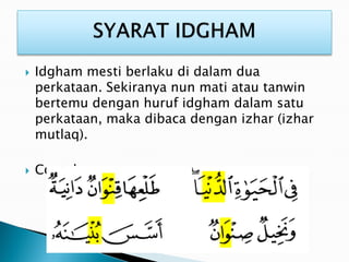  Idgham mesti berlaku di dalam dua
perkataan. Sekiranya nun mati atau tanwin
bertemu dengan huruf idgham dalam satu
perkataan, maka dibaca dengan izhar (izhar
mutlaq).
 Contoh :
 