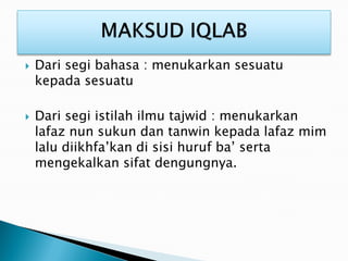  Dari segi bahasa : menukarkan sesuatu
kepada sesuatu
 Dari segi istilah ilmu tajwid : menukarkan
lafaz nun sukun dan tanwin kepada lafaz mim
lalu diikhfa’kan di sisi huruf ba’ serta
mengekalkan sifat dengungnya.
 