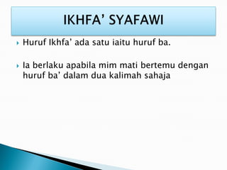  Huruf Ikhfa’ ada satu iaitu huruf ba.
 Ia berlaku apabila mim mati bertemu dengan
huruf ba’ dalam dua kalimah sahaja
 